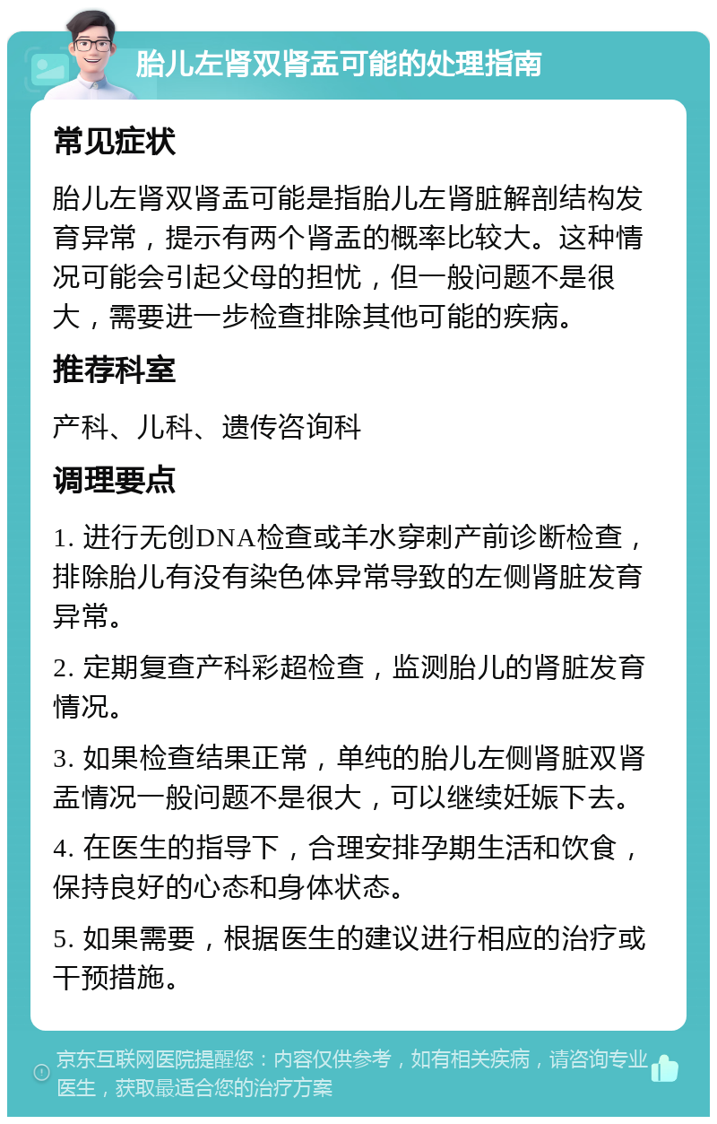 胎儿左肾双肾盂可能的处理指南 常见症状 胎儿左肾双肾盂可能是指胎儿左肾脏解剖结构发育异常，提示有两个肾盂的概率比较大。这种情况可能会引起父母的担忧，但一般问题不是很大，需要进一步检查排除其他可能的疾病。 推荐科室 产科、儿科、遗传咨询科 调理要点 1. 进行无创DNA检查或羊水穿刺产前诊断检查，排除胎儿有没有染色体异常导致的左侧肾脏发育异常。 2. 定期复查产科彩超检查，监测胎儿的肾脏发育情况。 3. 如果检查结果正常，单纯的胎儿左侧肾脏双肾盂情况一般问题不是很大，可以继续妊娠下去。 4. 在医生的指导下，合理安排孕期生活和饮食，保持良好的心态和身体状态。 5. 如果需要，根据医生的建议进行相应的治疗或干预措施。