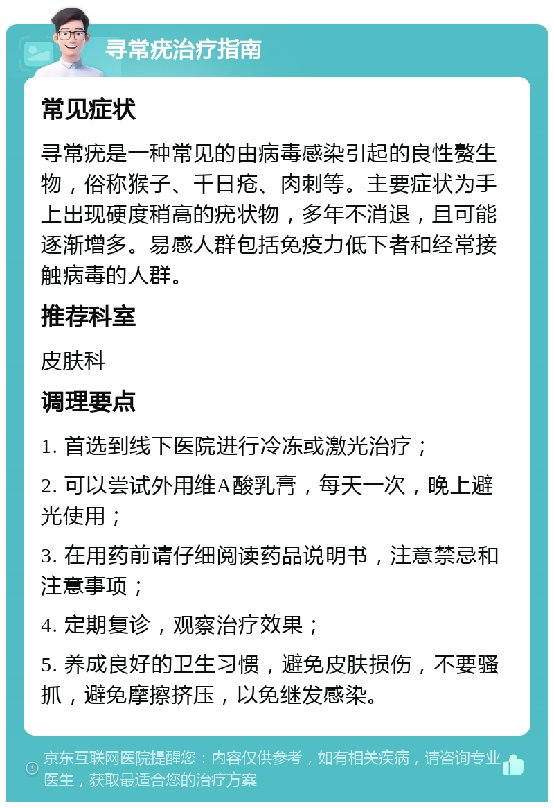 寻常疣治疗指南 常见症状 寻常疣是一种常见的由病毒感染引起的良性赘生物，俗称猴子、千日疮、肉刺等。主要症状为手上出现硬度稍高的疣状物，多年不消退，且可能逐渐增多。易感人群包括免疫力低下者和经常接触病毒的人群。 推荐科室 皮肤科 调理要点 1. 首选到线下医院进行冷冻或激光治疗； 2. 可以尝试外用维A酸乳膏，每天一次，晚上避光使用； 3. 在用药前请仔细阅读药品说明书，注意禁忌和注意事项； 4. 定期复诊，观察治疗效果； 5. 养成良好的卫生习惯，避免皮肤损伤，不要骚抓，避免摩擦挤压，以免继发感染。