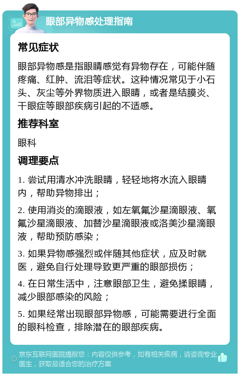 眼部异物感处理指南 常见症状 眼部异物感是指眼睛感觉有异物存在，可能伴随疼痛、红肿、流泪等症状。这种情况常见于小石头、灰尘等外界物质进入眼睛，或者是结膜炎、干眼症等眼部疾病引起的不适感。 推荐科室 眼科 调理要点 1. 尝试用清水冲洗眼睛，轻轻地将水流入眼睛内，帮助异物排出； 2. 使用消炎的滴眼液，如左氧氟沙星滴眼液、氧氟沙星滴眼液、加替沙星滴眼液或洛美沙星滴眼液，帮助预防感染； 3. 如果异物感强烈或伴随其他症状，应及时就医，避免自行处理导致更严重的眼部损伤； 4. 在日常生活中，注意眼部卫生，避免揉眼睛，减少眼部感染的风险； 5. 如果经常出现眼部异物感，可能需要进行全面的眼科检查，排除潜在的眼部疾病。