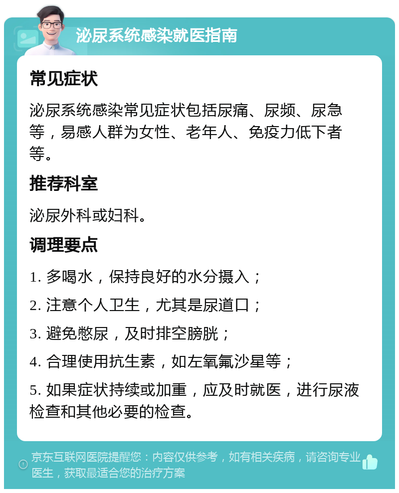 泌尿系统感染就医指南 常见症状 泌尿系统感染常见症状包括尿痛、尿频、尿急等，易感人群为女性、老年人、免疫力低下者等。 推荐科室 泌尿外科或妇科。 调理要点 1. 多喝水，保持良好的水分摄入； 2. 注意个人卫生，尤其是尿道口； 3. 避免憋尿，及时排空膀胱； 4. 合理使用抗生素，如左氧氟沙星等； 5. 如果症状持续或加重，应及时就医，进行尿液检查和其他必要的检查。