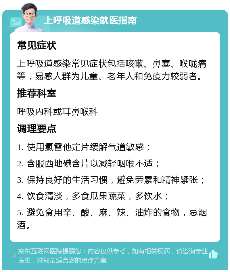 上呼吸道感染就医指南 常见症状 上呼吸道感染常见症状包括咳嗽、鼻塞、喉咙痛等，易感人群为儿童、老年人和免疫力较弱者。 推荐科室 呼吸内科或耳鼻喉科 调理要点 1. 使用氯雷他定片缓解气道敏感； 2. 含服西地碘含片以减轻咽喉不适； 3. 保持良好的生活习惯，避免劳累和精神紧张； 4. 饮食清淡，多食瓜果蔬菜，多饮水； 5. 避免食用辛、酸、麻、辣、油炸的食物，忌烟酒。