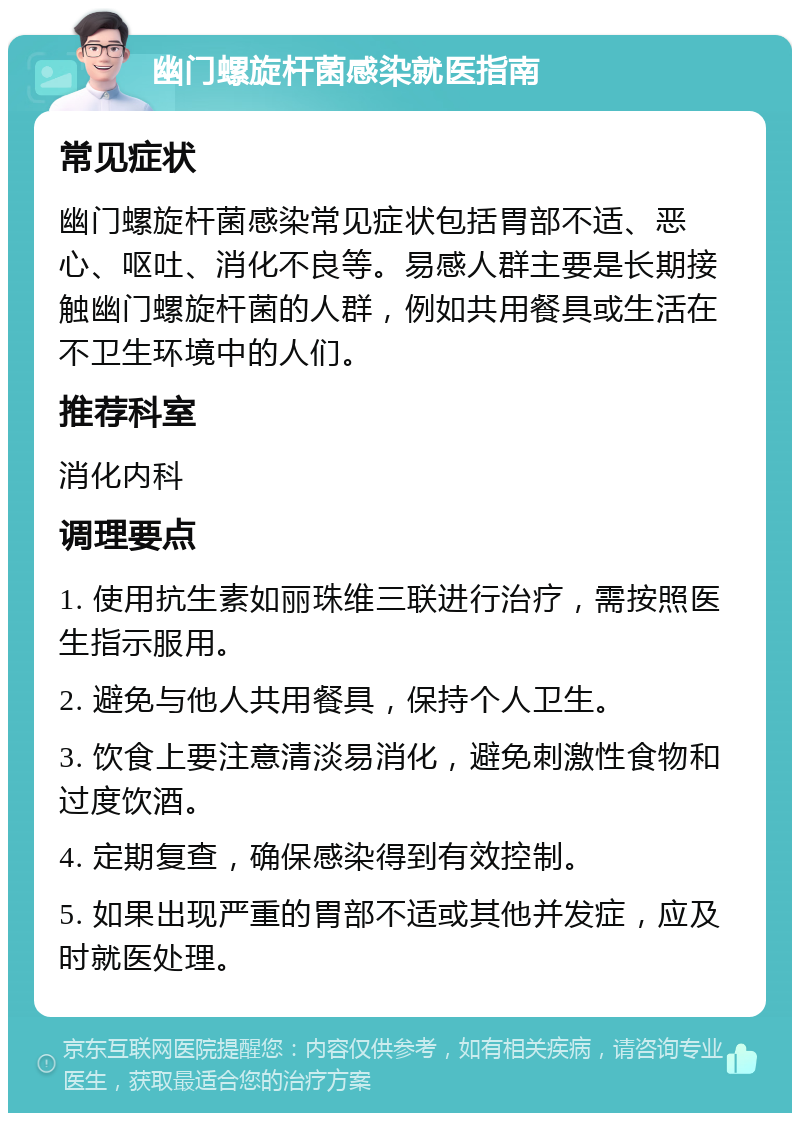 幽门螺旋杆菌感染就医指南 常见症状 幽门螺旋杆菌感染常见症状包括胃部不适、恶心、呕吐、消化不良等。易感人群主要是长期接触幽门螺旋杆菌的人群，例如共用餐具或生活在不卫生环境中的人们。 推荐科室 消化内科 调理要点 1. 使用抗生素如丽珠维三联进行治疗，需按照医生指示服用。 2. 避免与他人共用餐具，保持个人卫生。 3. 饮食上要注意清淡易消化，避免刺激性食物和过度饮酒。 4. 定期复查，确保感染得到有效控制。 5. 如果出现严重的胃部不适或其他并发症，应及时就医处理。