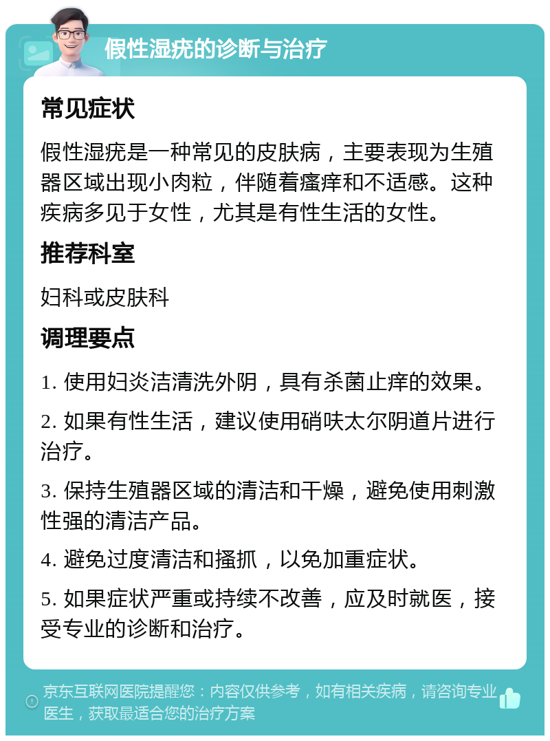 假性湿疣的诊断与治疗 常见症状 假性湿疣是一种常见的皮肤病，主要表现为生殖器区域出现小肉粒，伴随着瘙痒和不适感。这种疾病多见于女性，尤其是有性生活的女性。 推荐科室 妇科或皮肤科 调理要点 1. 使用妇炎洁清洗外阴，具有杀菌止痒的效果。 2. 如果有性生活，建议使用硝呋太尔阴道片进行治疗。 3. 保持生殖器区域的清洁和干燥，避免使用刺激性强的清洁产品。 4. 避免过度清洁和搔抓，以免加重症状。 5. 如果症状严重或持续不改善，应及时就医，接受专业的诊断和治疗。