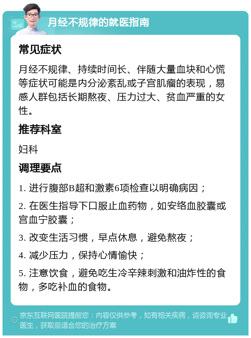 月经不规律的就医指南 常见症状 月经不规律、持续时间长、伴随大量血块和心慌等症状可能是内分泌紊乱或子宫肌瘤的表现，易感人群包括长期熬夜、压力过大、贫血严重的女性。 推荐科室 妇科 调理要点 1. 进行腹部B超和激素6项检查以明确病因； 2. 在医生指导下口服止血药物，如安络血胶囊或宫血宁胶囊； 3. 改变生活习惯，早点休息，避免熬夜； 4. 减少压力，保持心情愉快； 5. 注意饮食，避免吃生冷辛辣刺激和油炸性的食物，多吃补血的食物。