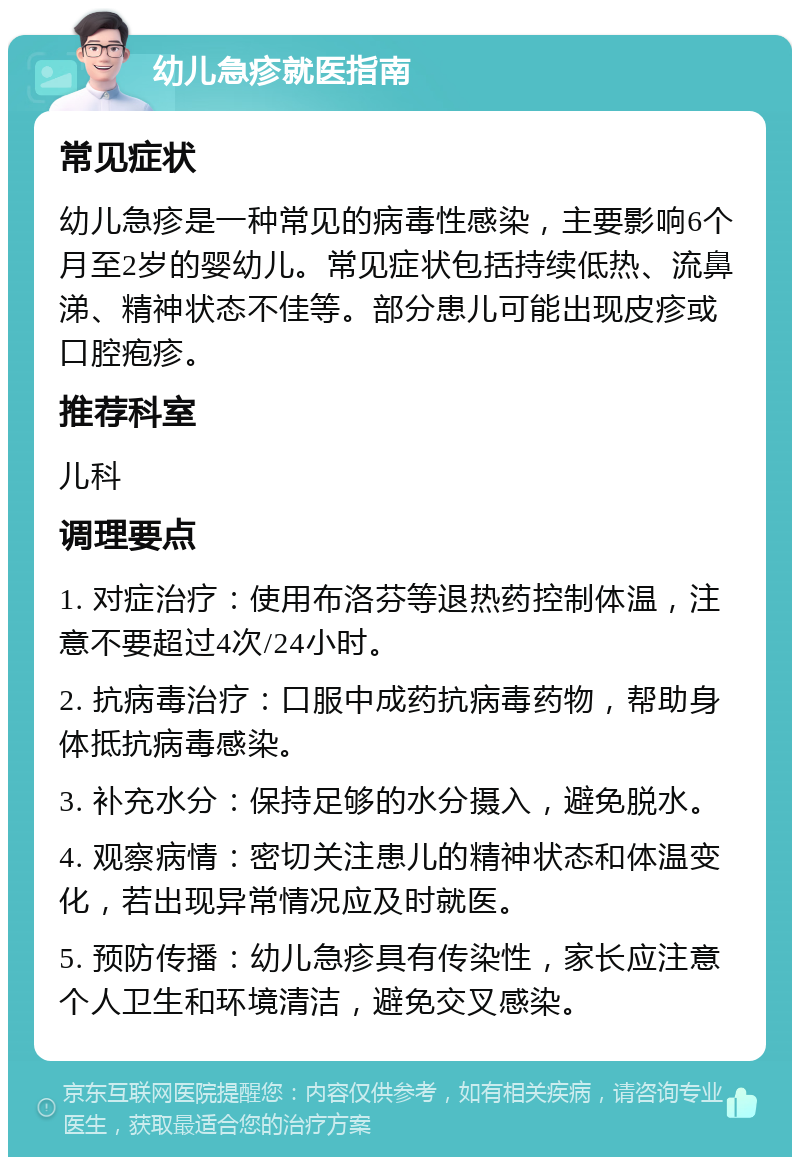 幼儿急疹就医指南 常见症状 幼儿急疹是一种常见的病毒性感染，主要影响6个月至2岁的婴幼儿。常见症状包括持续低热、流鼻涕、精神状态不佳等。部分患儿可能出现皮疹或口腔疱疹。 推荐科室 儿科 调理要点 1. 对症治疗：使用布洛芬等退热药控制体温，注意不要超过4次/24小时。 2. 抗病毒治疗：口服中成药抗病毒药物，帮助身体抵抗病毒感染。 3. 补充水分：保持足够的水分摄入，避免脱水。 4. 观察病情：密切关注患儿的精神状态和体温变化，若出现异常情况应及时就医。 5. 预防传播：幼儿急疹具有传染性，家长应注意个人卫生和环境清洁，避免交叉感染。