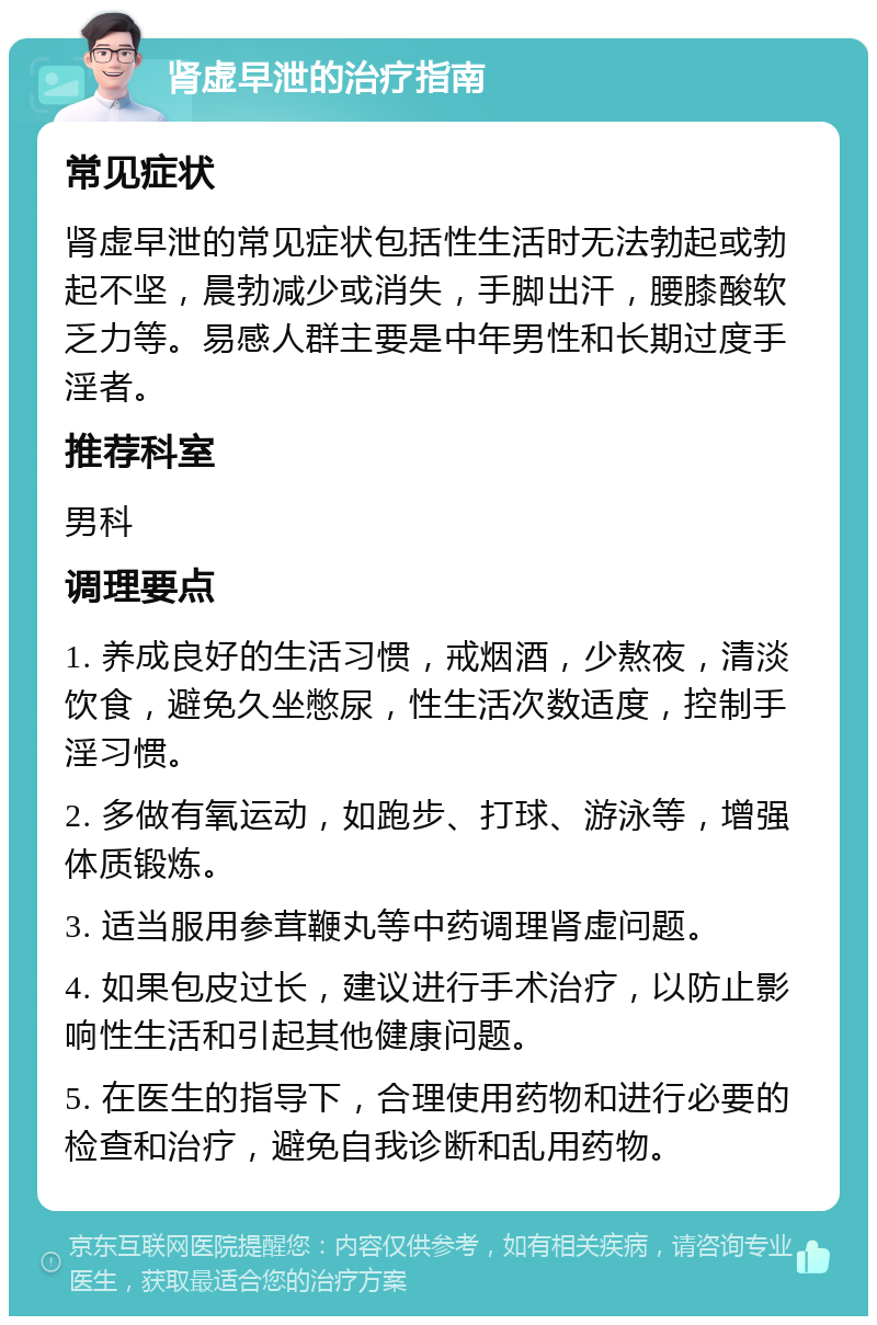 肾虚早泄的治疗指南 常见症状 肾虚早泄的常见症状包括性生活时无法勃起或勃起不坚，晨勃减少或消失，手脚出汗，腰膝酸软乏力等。易感人群主要是中年男性和长期过度手淫者。 推荐科室 男科 调理要点 1. 养成良好的生活习惯，戒烟酒，少熬夜，清淡饮食，避免久坐憋尿，性生活次数适度，控制手淫习惯。 2. 多做有氧运动，如跑步、打球、游泳等，增强体质锻炼。 3. 适当服用参茸鞭丸等中药调理肾虚问题。 4. 如果包皮过长，建议进行手术治疗，以防止影响性生活和引起其他健康问题。 5. 在医生的指导下，合理使用药物和进行必要的检查和治疗，避免自我诊断和乱用药物。