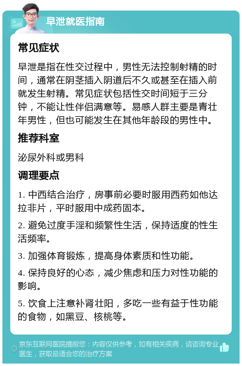 早泄就医指南 常见症状 早泄是指在性交过程中，男性无法控制射精的时间，通常在阴茎插入阴道后不久或甚至在插入前就发生射精。常见症状包括性交时间短于三分钟，不能让性伴侣满意等。易感人群主要是青壮年男性，但也可能发生在其他年龄段的男性中。 推荐科室 泌尿外科或男科 调理要点 1. 中西结合治疗，房事前必要时服用西药如他达拉非片，平时服用中成药固本。 2. 避免过度手淫和频繁性生活，保持适度的性生活频率。 3. 加强体育锻炼，提高身体素质和性功能。 4. 保持良好的心态，减少焦虑和压力对性功能的影响。 5. 饮食上注意补肾壮阳，多吃一些有益于性功能的食物，如黑豆、核桃等。