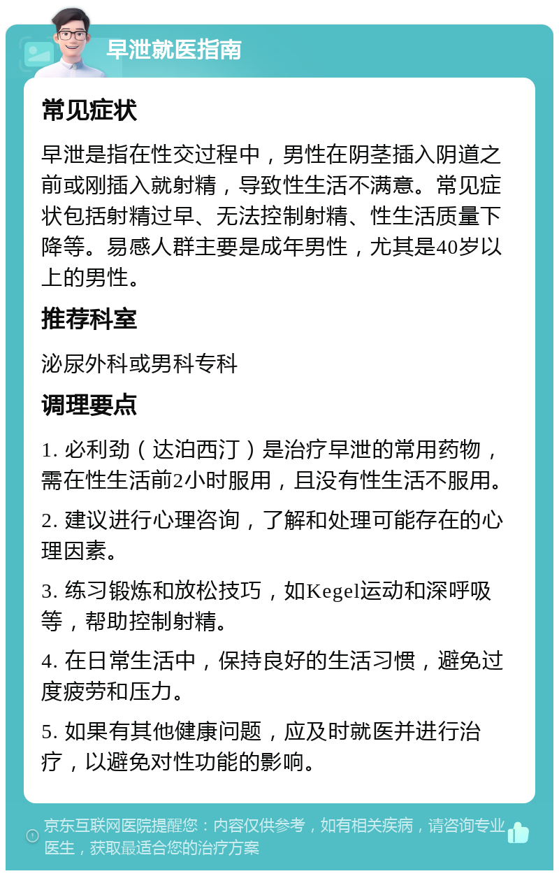 早泄就医指南 常见症状 早泄是指在性交过程中，男性在阴茎插入阴道之前或刚插入就射精，导致性生活不满意。常见症状包括射精过早、无法控制射精、性生活质量下降等。易感人群主要是成年男性，尤其是40岁以上的男性。 推荐科室 泌尿外科或男科专科 调理要点 1. 必利劲（达泊西汀）是治疗早泄的常用药物，需在性生活前2小时服用，且没有性生活不服用。 2. 建议进行心理咨询，了解和处理可能存在的心理因素。 3. 练习锻炼和放松技巧，如Kegel运动和深呼吸等，帮助控制射精。 4. 在日常生活中，保持良好的生活习惯，避免过度疲劳和压力。 5. 如果有其他健康问题，应及时就医并进行治疗，以避免对性功能的影响。