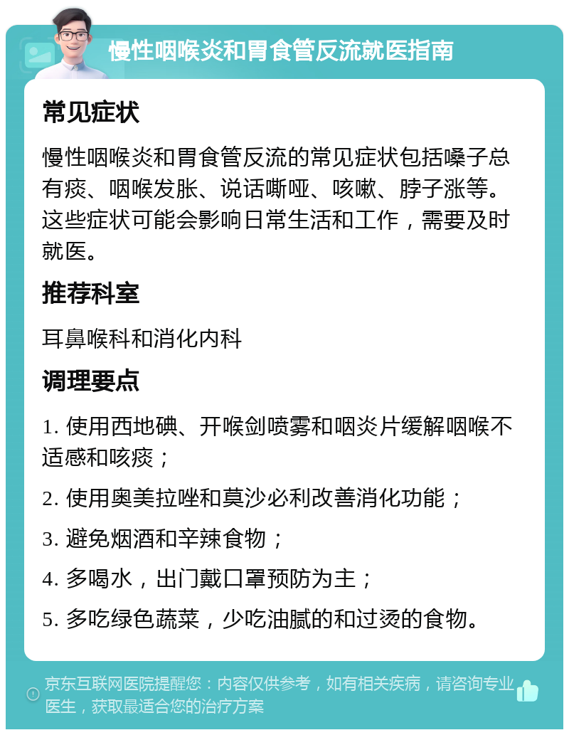 慢性咽喉炎和胃食管反流就医指南 常见症状 慢性咽喉炎和胃食管反流的常见症状包括嗓子总有痰、咽喉发胀、说话嘶哑、咳嗽、脖子涨等。这些症状可能会影响日常生活和工作，需要及时就医。 推荐科室 耳鼻喉科和消化内科 调理要点 1. 使用西地碘、开喉剑喷雾和咽炎片缓解咽喉不适感和咳痰； 2. 使用奥美拉唑和莫沙必利改善消化功能； 3. 避免烟酒和辛辣食物； 4. 多喝水，出门戴口罩预防为主； 5. 多吃绿色蔬菜，少吃油腻的和过烫的食物。