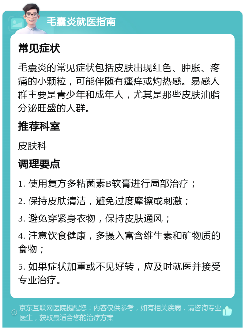 毛囊炎就医指南 常见症状 毛囊炎的常见症状包括皮肤出现红色、肿胀、疼痛的小颗粒，可能伴随有瘙痒或灼热感。易感人群主要是青少年和成年人，尤其是那些皮肤油脂分泌旺盛的人群。 推荐科室 皮肤科 调理要点 1. 使用复方多粘菌素B软膏进行局部治疗； 2. 保持皮肤清洁，避免过度摩擦或刺激； 3. 避免穿紧身衣物，保持皮肤通风； 4. 注意饮食健康，多摄入富含维生素和矿物质的食物； 5. 如果症状加重或不见好转，应及时就医并接受专业治疗。