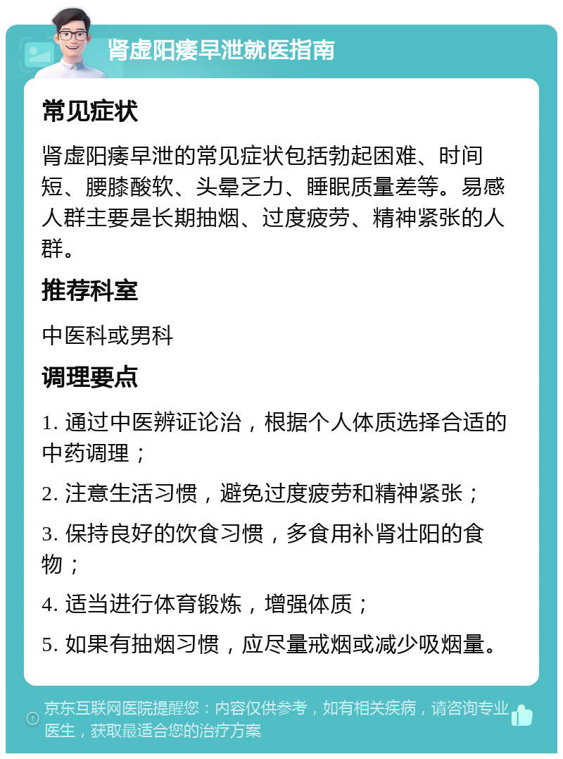 肾虚阳痿早泄就医指南 常见症状 肾虚阳痿早泄的常见症状包括勃起困难、时间短、腰膝酸软、头晕乏力、睡眠质量差等。易感人群主要是长期抽烟、过度疲劳、精神紧张的人群。 推荐科室 中医科或男科 调理要点 1. 通过中医辨证论治，根据个人体质选择合适的中药调理； 2. 注意生活习惯，避免过度疲劳和精神紧张； 3. 保持良好的饮食习惯，多食用补肾壮阳的食物； 4. 适当进行体育锻炼，增强体质； 5. 如果有抽烟习惯，应尽量戒烟或减少吸烟量。