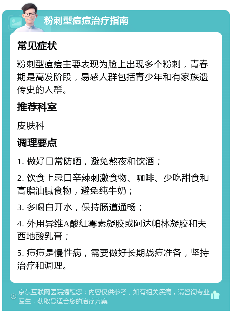 粉刺型痘痘治疗指南 常见症状 粉刺型痘痘主要表现为脸上出现多个粉刺，青春期是高发阶段，易感人群包括青少年和有家族遗传史的人群。 推荐科室 皮肤科 调理要点 1. 做好日常防晒，避免熬夜和饮酒； 2. 饮食上忌口辛辣刺激食物、咖啡、少吃甜食和高脂油腻食物，避免纯牛奶； 3. 多喝白开水，保持肠道通畅； 4. 外用异维A酸红霉素凝胶或阿达帕林凝胶和夫西地酸乳膏； 5. 痘痘是慢性病，需要做好长期战痘准备，坚持治疗和调理。