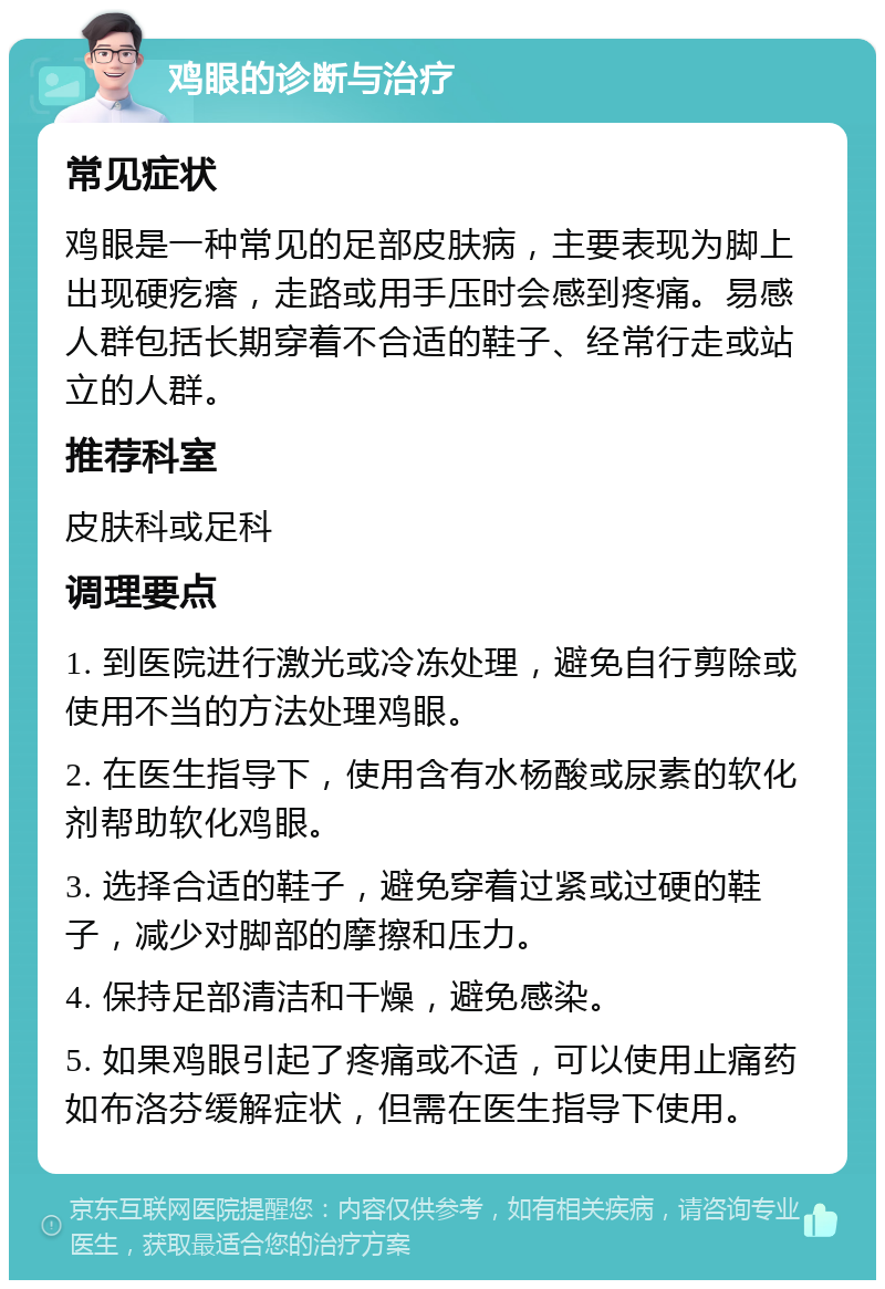 鸡眼的诊断与治疗 常见症状 鸡眼是一种常见的足部皮肤病，主要表现为脚上出现硬疙瘩，走路或用手压时会感到疼痛。易感人群包括长期穿着不合适的鞋子、经常行走或站立的人群。 推荐科室 皮肤科或足科 调理要点 1. 到医院进行激光或冷冻处理，避免自行剪除或使用不当的方法处理鸡眼。 2. 在医生指导下，使用含有水杨酸或尿素的软化剂帮助软化鸡眼。 3. 选择合适的鞋子，避免穿着过紧或过硬的鞋子，减少对脚部的摩擦和压力。 4. 保持足部清洁和干燥，避免感染。 5. 如果鸡眼引起了疼痛或不适，可以使用止痛药如布洛芬缓解症状，但需在医生指导下使用。