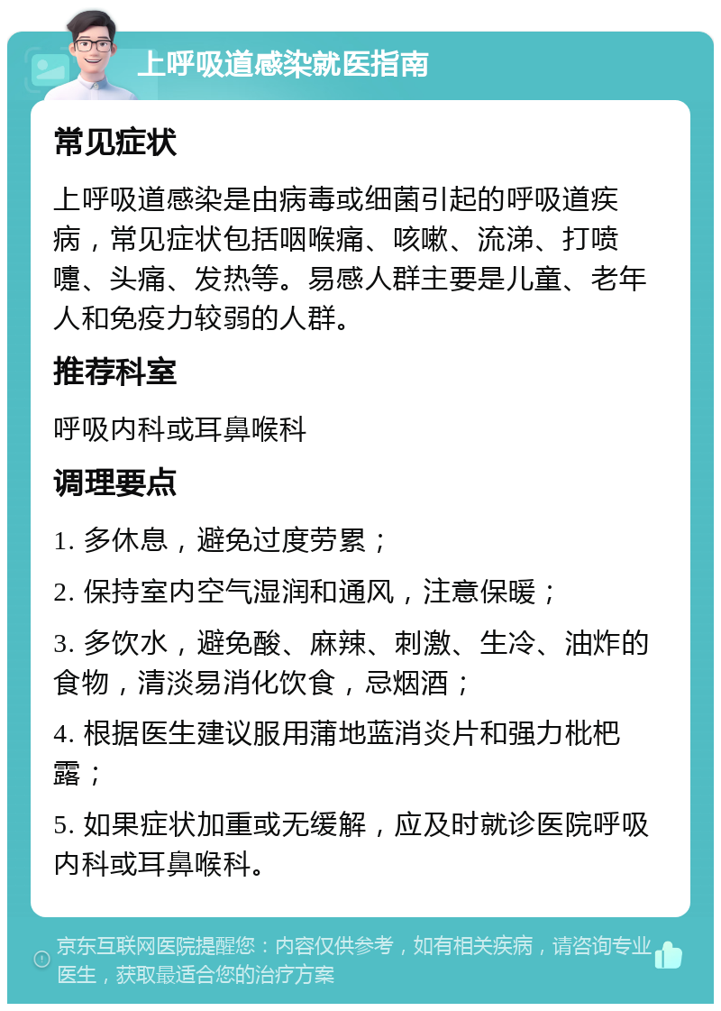 上呼吸道感染就医指南 常见症状 上呼吸道感染是由病毒或细菌引起的呼吸道疾病，常见症状包括咽喉痛、咳嗽、流涕、打喷嚏、头痛、发热等。易感人群主要是儿童、老年人和免疫力较弱的人群。 推荐科室 呼吸内科或耳鼻喉科 调理要点 1. 多休息，避免过度劳累； 2. 保持室内空气湿润和通风，注意保暖； 3. 多饮水，避免酸、麻辣、刺激、生冷、油炸的食物，清淡易消化饮食，忌烟酒； 4. 根据医生建议服用蒲地蓝消炎片和强力枇杷露； 5. 如果症状加重或无缓解，应及时就诊医院呼吸内科或耳鼻喉科。