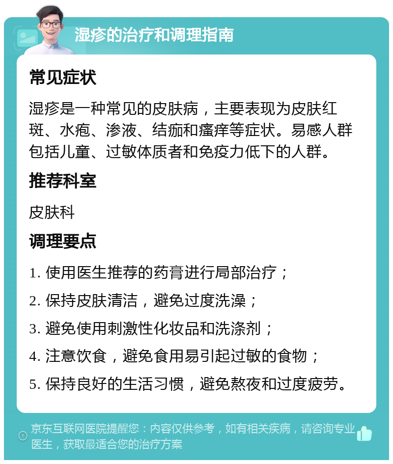 湿疹的治疗和调理指南 常见症状 湿疹是一种常见的皮肤病，主要表现为皮肤红斑、水疱、渗液、结痂和瘙痒等症状。易感人群包括儿童、过敏体质者和免疫力低下的人群。 推荐科室 皮肤科 调理要点 1. 使用医生推荐的药膏进行局部治疗； 2. 保持皮肤清洁，避免过度洗澡； 3. 避免使用刺激性化妆品和洗涤剂； 4. 注意饮食，避免食用易引起过敏的食物； 5. 保持良好的生活习惯，避免熬夜和过度疲劳。