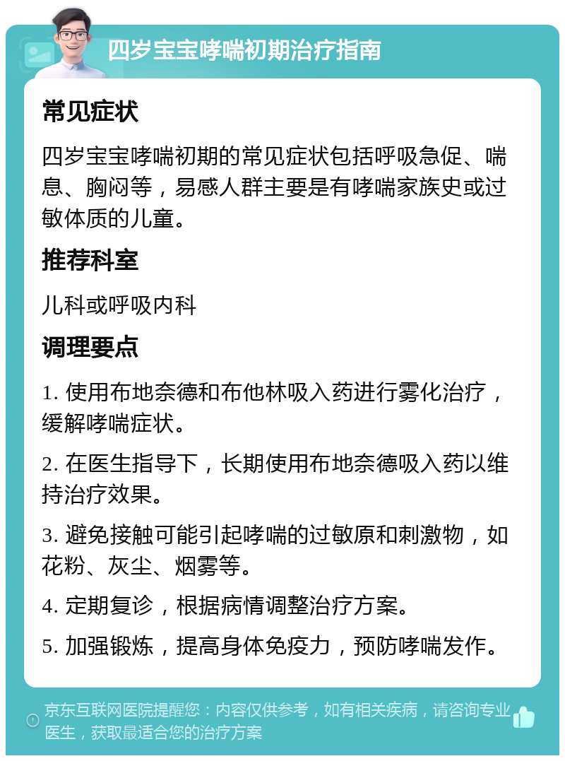 四岁宝宝哮喘初期治疗指南 常见症状 四岁宝宝哮喘初期的常见症状包括呼吸急促、喘息、胸闷等，易感人群主要是有哮喘家族史或过敏体质的儿童。 推荐科室 儿科或呼吸内科 调理要点 1. 使用布地奈德和布他林吸入药进行雾化治疗，缓解哮喘症状。 2. 在医生指导下，长期使用布地奈德吸入药以维持治疗效果。 3. 避免接触可能引起哮喘的过敏原和刺激物，如花粉、灰尘、烟雾等。 4. 定期复诊，根据病情调整治疗方案。 5. 加强锻炼，提高身体免疫力，预防哮喘发作。