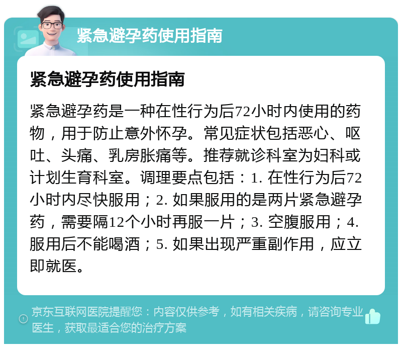 紧急避孕药使用指南 紧急避孕药使用指南 紧急避孕药是一种在性行为后72小时内使用的药物，用于防止意外怀孕。常见症状包括恶心、呕吐、头痛、乳房胀痛等。推荐就诊科室为妇科或计划生育科室。调理要点包括：1. 在性行为后72小时内尽快服用；2. 如果服用的是两片紧急避孕药，需要隔12个小时再服一片；3. 空腹服用；4. 服用后不能喝酒；5. 如果出现严重副作用，应立即就医。