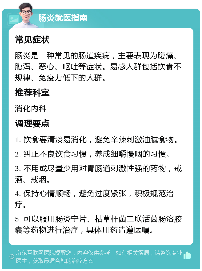 肠炎就医指南 常见症状 肠炎是一种常见的肠道疾病，主要表现为腹痛、腹泻、恶心、呕吐等症状。易感人群包括饮食不规律、免疫力低下的人群。 推荐科室 消化内科 调理要点 1. 饮食要清淡易消化，避免辛辣刺激油腻食物。 2. 纠正不良饮食习惯，养成细嚼慢咽的习惯。 3. 不用或尽量少用对胃肠道刺激性强的药物，戒酒、戒烟。 4. 保持心情顺畅，避免过度紧张，积极规范治疗。 5. 可以服用肠炎宁片、枯草杆菌二联活菌肠溶胶囊等药物进行治疗，具体用药请遵医嘱。