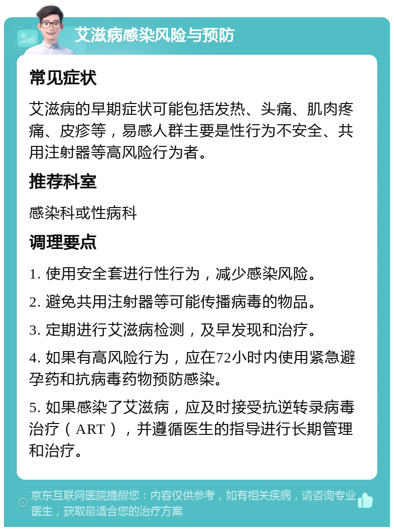 艾滋病感染风险与预防 常见症状 艾滋病的早期症状可能包括发热、头痛、肌肉疼痛、皮疹等，易感人群主要是性行为不安全、共用注射器等高风险行为者。 推荐科室 感染科或性病科 调理要点 1. 使用安全套进行性行为，减少感染风险。 2. 避免共用注射器等可能传播病毒的物品。 3. 定期进行艾滋病检测，及早发现和治疗。 4. 如果有高风险行为，应在72小时内使用紧急避孕药和抗病毒药物预防感染。 5. 如果感染了艾滋病，应及时接受抗逆转录病毒治疗（ART），并遵循医生的指导进行长期管理和治疗。