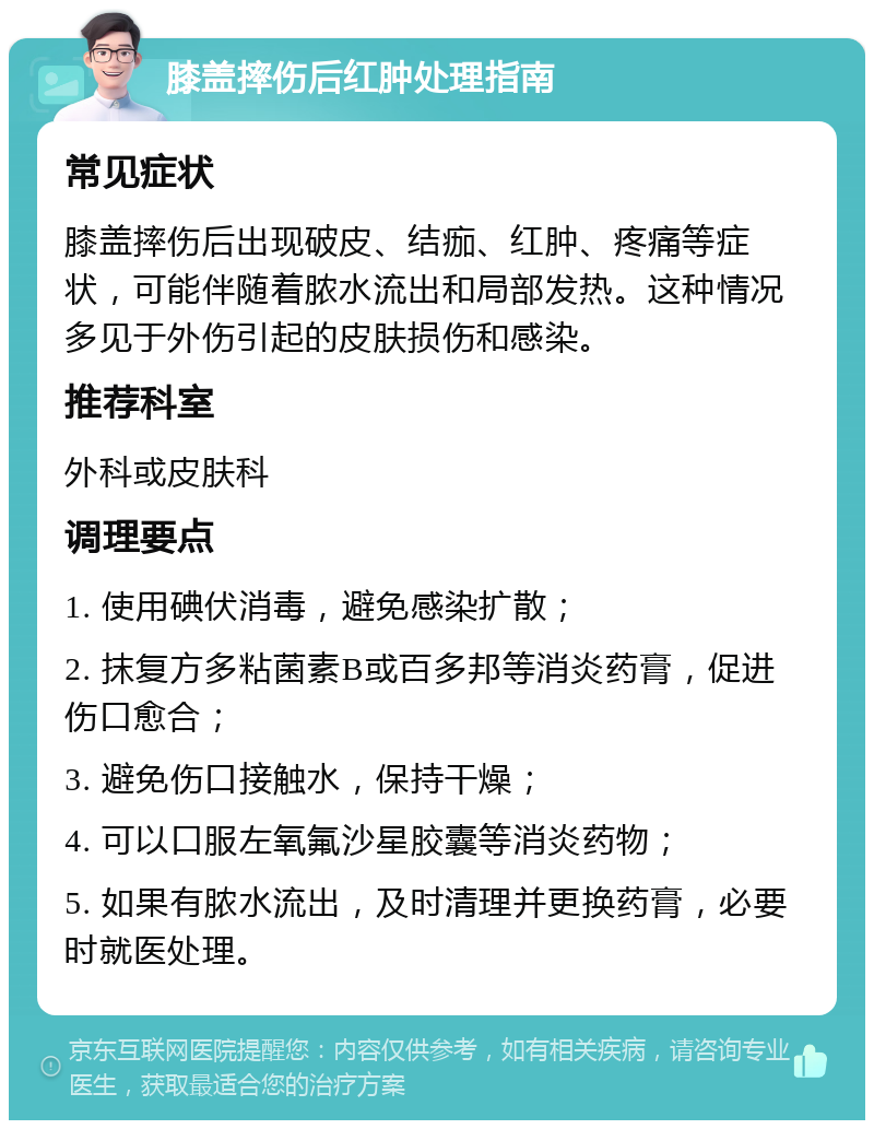 膝盖摔伤后红肿处理指南 常见症状 膝盖摔伤后出现破皮、结痂、红肿、疼痛等症状，可能伴随着脓水流出和局部发热。这种情况多见于外伤引起的皮肤损伤和感染。 推荐科室 外科或皮肤科 调理要点 1. 使用碘伏消毒，避免感染扩散； 2. 抹复方多粘菌素B或百多邦等消炎药膏，促进伤口愈合； 3. 避免伤口接触水，保持干燥； 4. 可以口服左氧氟沙星胶囊等消炎药物； 5. 如果有脓水流出，及时清理并更换药膏，必要时就医处理。