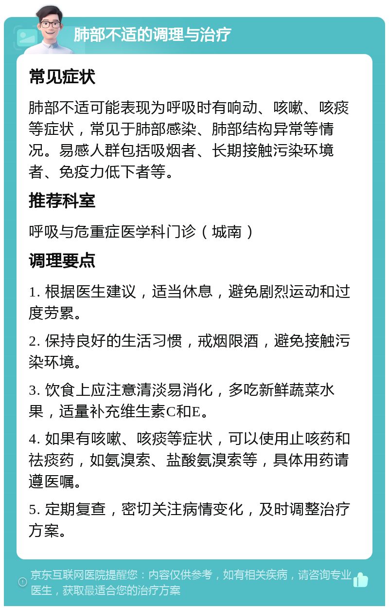 肺部不适的调理与治疗 常见症状 肺部不适可能表现为呼吸时有响动、咳嗽、咳痰等症状，常见于肺部感染、肺部结构异常等情况。易感人群包括吸烟者、长期接触污染环境者、免疫力低下者等。 推荐科室 呼吸与危重症医学科门诊（城南） 调理要点 1. 根据医生建议，适当休息，避免剧烈运动和过度劳累。 2. 保持良好的生活习惯，戒烟限酒，避免接触污染环境。 3. 饮食上应注意清淡易消化，多吃新鲜蔬菜水果，适量补充维生素C和E。 4. 如果有咳嗽、咳痰等症状，可以使用止咳药和祛痰药，如氨溴索、盐酸氨溴索等，具体用药请遵医嘱。 5. 定期复查，密切关注病情变化，及时调整治疗方案。