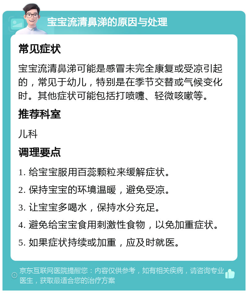 宝宝流清鼻涕的原因与处理 常见症状 宝宝流清鼻涕可能是感冒未完全康复或受凉引起的，常见于幼儿，特别是在季节交替或气候变化时。其他症状可能包括打喷嚏、轻微咳嗽等。 推荐科室 儿科 调理要点 1. 给宝宝服用百蕊颗粒来缓解症状。 2. 保持宝宝的环境温暖，避免受凉。 3. 让宝宝多喝水，保持水分充足。 4. 避免给宝宝食用刺激性食物，以免加重症状。 5. 如果症状持续或加重，应及时就医。