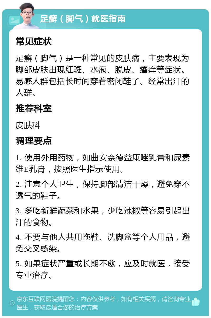 足癣（脚气）就医指南 常见症状 足癣（脚气）是一种常见的皮肤病，主要表现为脚部皮肤出现红斑、水疱、脱皮、瘙痒等症状。易感人群包括长时间穿着密闭鞋子、经常出汗的人群。 推荐科室 皮肤科 调理要点 1. 使用外用药物，如曲安奈德益康唑乳膏和尿素维E乳膏，按照医生指示使用。 2. 注意个人卫生，保持脚部清洁干燥，避免穿不透气的鞋子。 3. 多吃新鲜蔬菜和水果，少吃辣椒等容易引起出汗的食物。 4. 不要与他人共用拖鞋、洗脚盆等个人用品，避免交叉感染。 5. 如果症状严重或长期不愈，应及时就医，接受专业治疗。