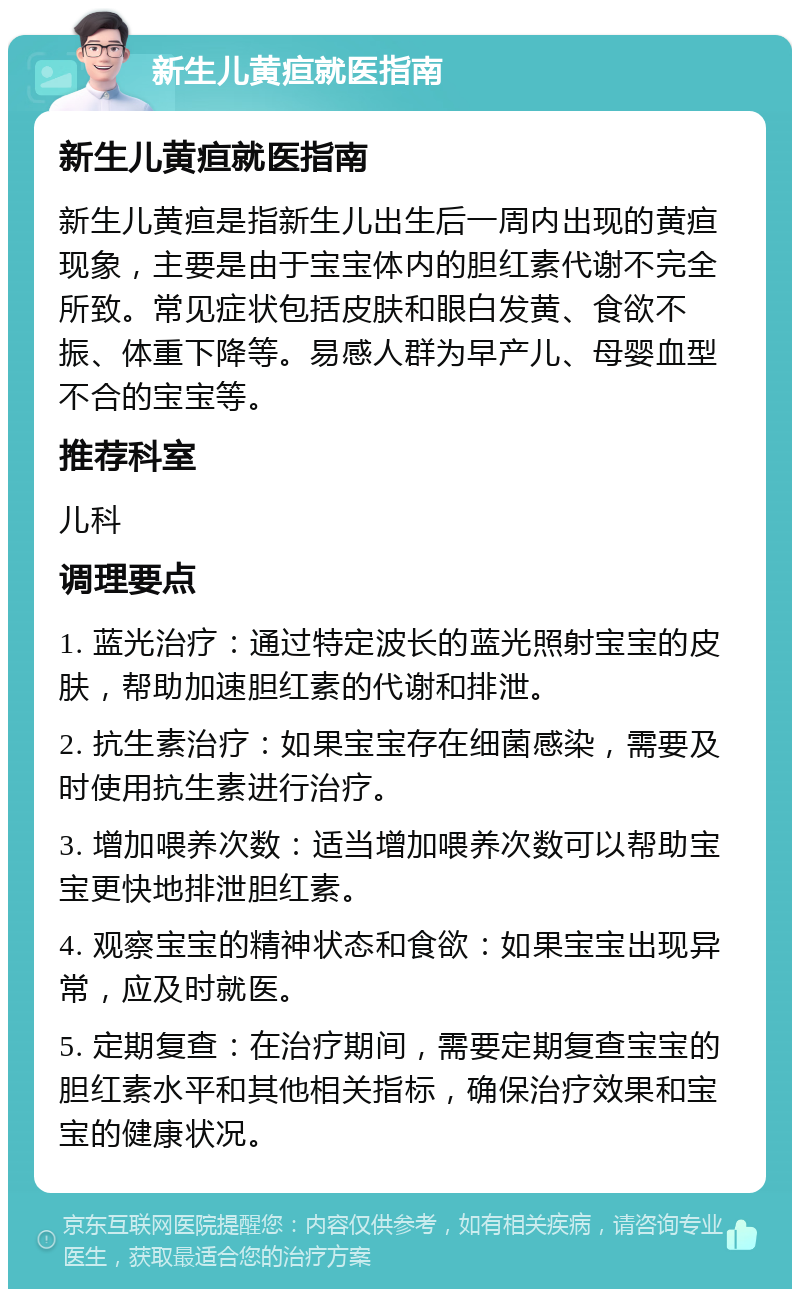 新生儿黄疸就医指南 新生儿黄疸就医指南 新生儿黄疸是指新生儿出生后一周内出现的黄疸现象，主要是由于宝宝体内的胆红素代谢不完全所致。常见症状包括皮肤和眼白发黄、食欲不振、体重下降等。易感人群为早产儿、母婴血型不合的宝宝等。 推荐科室 儿科 调理要点 1. 蓝光治疗：通过特定波长的蓝光照射宝宝的皮肤，帮助加速胆红素的代谢和排泄。 2. 抗生素治疗：如果宝宝存在细菌感染，需要及时使用抗生素进行治疗。 3. 增加喂养次数：适当增加喂养次数可以帮助宝宝更快地排泄胆红素。 4. 观察宝宝的精神状态和食欲：如果宝宝出现异常，应及时就医。 5. 定期复查：在治疗期间，需要定期复查宝宝的胆红素水平和其他相关指标，确保治疗效果和宝宝的健康状况。