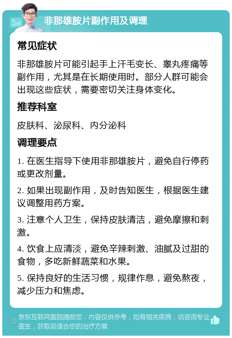 非那雄胺片副作用及调理 常见症状 非那雄胺片可能引起手上汗毛变长、睾丸疼痛等副作用，尤其是在长期使用时。部分人群可能会出现这些症状，需要密切关注身体变化。 推荐科室 皮肤科、泌尿科、内分泌科 调理要点 1. 在医生指导下使用非那雄胺片，避免自行停药或更改剂量。 2. 如果出现副作用，及时告知医生，根据医生建议调整用药方案。 3. 注意个人卫生，保持皮肤清洁，避免摩擦和刺激。 4. 饮食上应清淡，避免辛辣刺激、油腻及过甜的食物，多吃新鲜蔬菜和水果。 5. 保持良好的生活习惯，规律作息，避免熬夜，减少压力和焦虑。