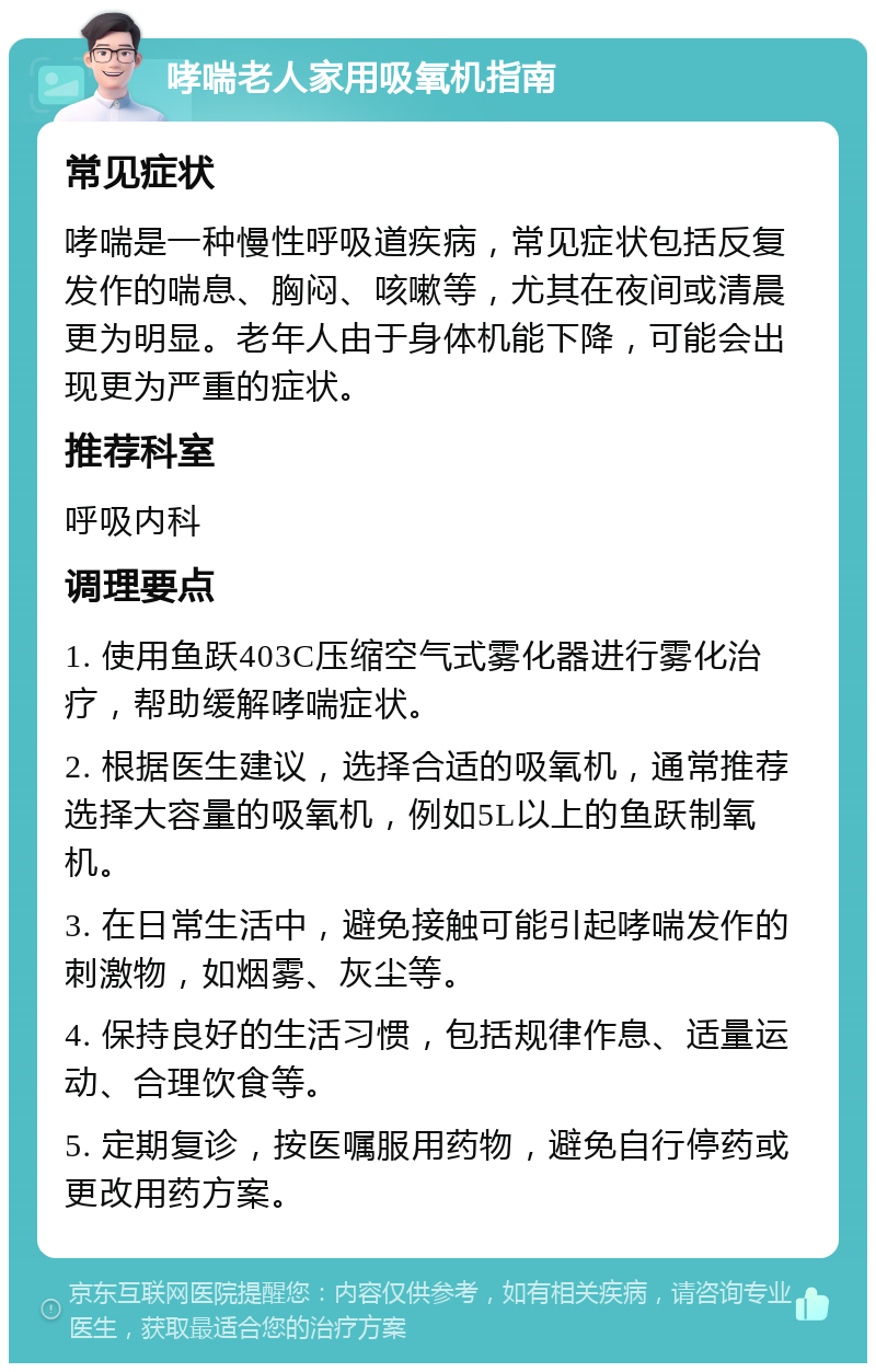 哮喘老人家用吸氧机指南 常见症状 哮喘是一种慢性呼吸道疾病，常见症状包括反复发作的喘息、胸闷、咳嗽等，尤其在夜间或清晨更为明显。老年人由于身体机能下降，可能会出现更为严重的症状。 推荐科室 呼吸内科 调理要点 1. 使用鱼跃403C压缩空气式雾化器进行雾化治疗，帮助缓解哮喘症状。 2. 根据医生建议，选择合适的吸氧机，通常推荐选择大容量的吸氧机，例如5L以上的鱼跃制氧机。 3. 在日常生活中，避免接触可能引起哮喘发作的刺激物，如烟雾、灰尘等。 4. 保持良好的生活习惯，包括规律作息、适量运动、合理饮食等。 5. 定期复诊，按医嘱服用药物，避免自行停药或更改用药方案。