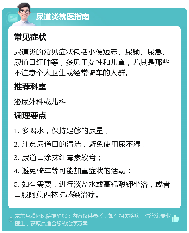 尿道炎就医指南 常见症状 尿道炎的常见症状包括小便短赤、尿频、尿急、尿道口红肿等，多见于女性和儿童，尤其是那些不注意个人卫生或经常骑车的人群。 推荐科室 泌尿外科或儿科 调理要点 1. 多喝水，保持足够的尿量； 2. 注意尿道口的清洁，避免使用尿不湿； 3. 尿道口涂抹红霉素软膏； 4. 避免骑车等可能加重症状的活动； 5. 如有需要，进行淡盐水或高锰酸钾坐浴，或者口服阿莫西林抗感染治疗。