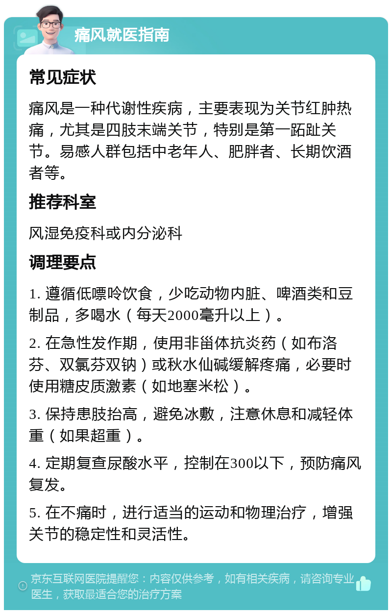 痛风就医指南 常见症状 痛风是一种代谢性疾病，主要表现为关节红肿热痛，尤其是四肢末端关节，特别是第一跖趾关节。易感人群包括中老年人、肥胖者、长期饮酒者等。 推荐科室 风湿免疫科或内分泌科 调理要点 1. 遵循低嘌呤饮食，少吃动物内脏、啤酒类和豆制品，多喝水（每天2000毫升以上）。 2. 在急性发作期，使用非甾体抗炎药（如布洛芬、双氯芬双钠）或秋水仙碱缓解疼痛，必要时使用糖皮质激素（如地塞米松）。 3. 保持患肢抬高，避免冰敷，注意休息和减轻体重（如果超重）。 4. 定期复查尿酸水平，控制在300以下，预防痛风复发。 5. 在不痛时，进行适当的运动和物理治疗，增强关节的稳定性和灵活性。