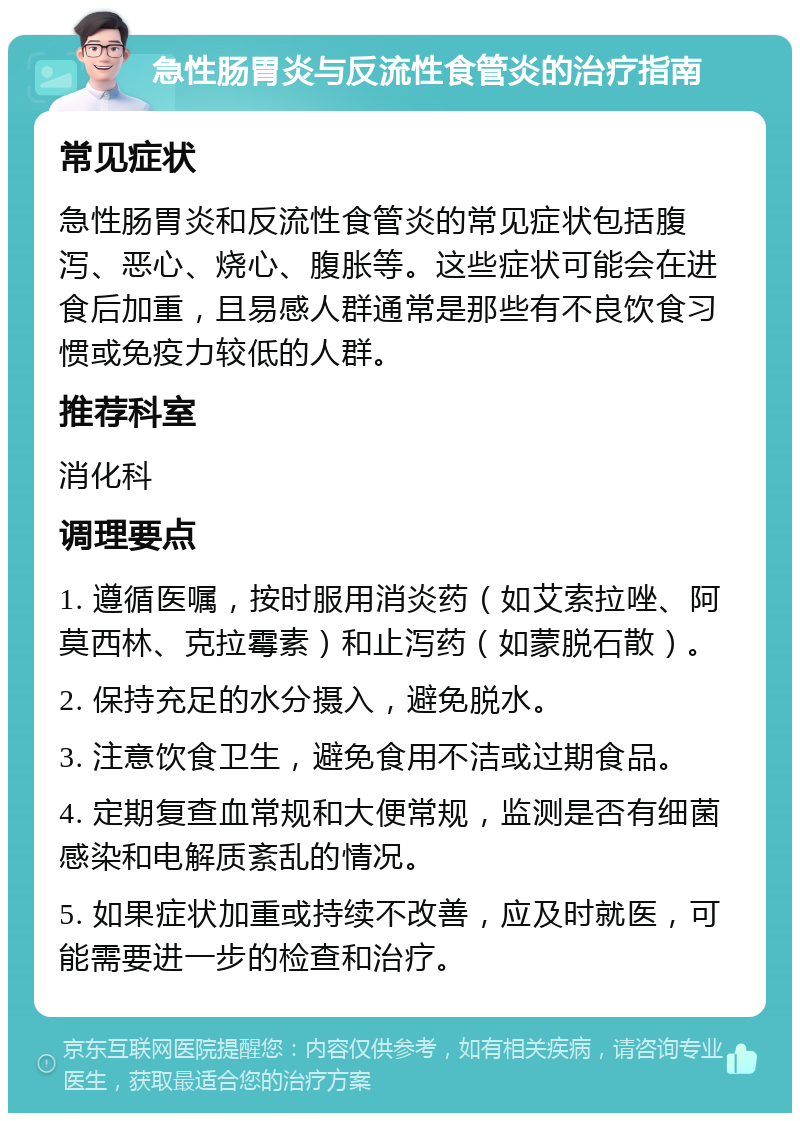 急性肠胃炎与反流性食管炎的治疗指南 常见症状 急性肠胃炎和反流性食管炎的常见症状包括腹泻、恶心、烧心、腹胀等。这些症状可能会在进食后加重，且易感人群通常是那些有不良饮食习惯或免疫力较低的人群。 推荐科室 消化科 调理要点 1. 遵循医嘱，按时服用消炎药（如艾索拉唑、阿莫西林、克拉霉素）和止泻药（如蒙脱石散）。 2. 保持充足的水分摄入，避免脱水。 3. 注意饮食卫生，避免食用不洁或过期食品。 4. 定期复查血常规和大便常规，监测是否有细菌感染和电解质紊乱的情况。 5. 如果症状加重或持续不改善，应及时就医，可能需要进一步的检查和治疗。