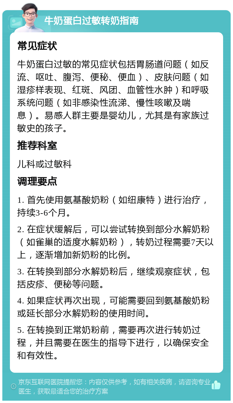 牛奶蛋白过敏转奶指南 常见症状 牛奶蛋白过敏的常见症状包括胃肠道问题（如反流、呕吐、腹泻、便秘、便血）、皮肤问题（如湿疹样表现、红斑、风团、血管性水肿）和呼吸系统问题（如非感染性流涕、慢性咳嗽及喘息）。易感人群主要是婴幼儿，尤其是有家族过敏史的孩子。 推荐科室 儿科或过敏科 调理要点 1. 首先使用氨基酸奶粉（如纽康特）进行治疗，持续3-6个月。 2. 在症状缓解后，可以尝试转换到部分水解奶粉（如雀巢的适度水解奶粉），转奶过程需要7天以上，逐渐增加新奶粉的比例。 3. 在转换到部分水解奶粉后，继续观察症状，包括皮疹、便秘等问题。 4. 如果症状再次出现，可能需要回到氨基酸奶粉或延长部分水解奶粉的使用时间。 5. 在转换到正常奶粉前，需要再次进行转奶过程，并且需要在医生的指导下进行，以确保安全和有效性。