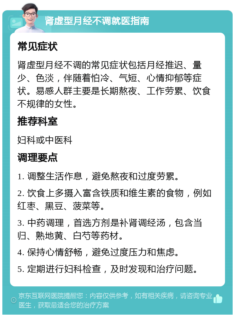 肾虚型月经不调就医指南 常见症状 肾虚型月经不调的常见症状包括月经推迟、量少、色淡，伴随着怕冷、气短、心情抑郁等症状。易感人群主要是长期熬夜、工作劳累、饮食不规律的女性。 推荐科室 妇科或中医科 调理要点 1. 调整生活作息，避免熬夜和过度劳累。 2. 饮食上多摄入富含铁质和维生素的食物，例如红枣、黑豆、菠菜等。 3. 中药调理，首选方剂是补肾调经汤，包含当归、熟地黄、白芍等药材。 4. 保持心情舒畅，避免过度压力和焦虑。 5. 定期进行妇科检查，及时发现和治疗问题。