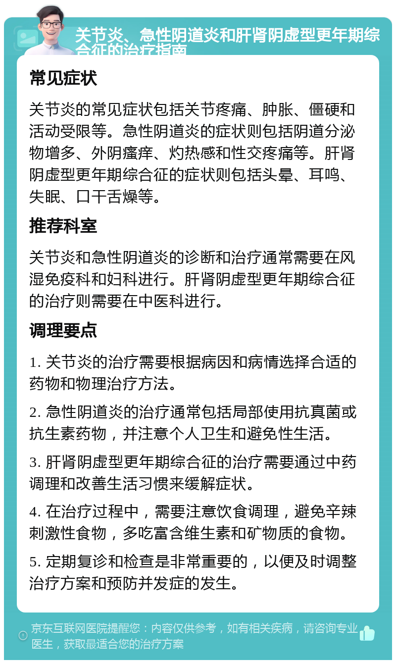 关节炎、急性阴道炎和肝肾阴虚型更年期综合征的治疗指南 常见症状 关节炎的常见症状包括关节疼痛、肿胀、僵硬和活动受限等。急性阴道炎的症状则包括阴道分泌物增多、外阴瘙痒、灼热感和性交疼痛等。肝肾阴虚型更年期综合征的症状则包括头晕、耳鸣、失眠、口干舌燥等。 推荐科室 关节炎和急性阴道炎的诊断和治疗通常需要在风湿免疫科和妇科进行。肝肾阴虚型更年期综合征的治疗则需要在中医科进行。 调理要点 1. 关节炎的治疗需要根据病因和病情选择合适的药物和物理治疗方法。 2. 急性阴道炎的治疗通常包括局部使用抗真菌或抗生素药物，并注意个人卫生和避免性生活。 3. 肝肾阴虚型更年期综合征的治疗需要通过中药调理和改善生活习惯来缓解症状。 4. 在治疗过程中，需要注意饮食调理，避免辛辣刺激性食物，多吃富含维生素和矿物质的食物。 5. 定期复诊和检查是非常重要的，以便及时调整治疗方案和预防并发症的发生。