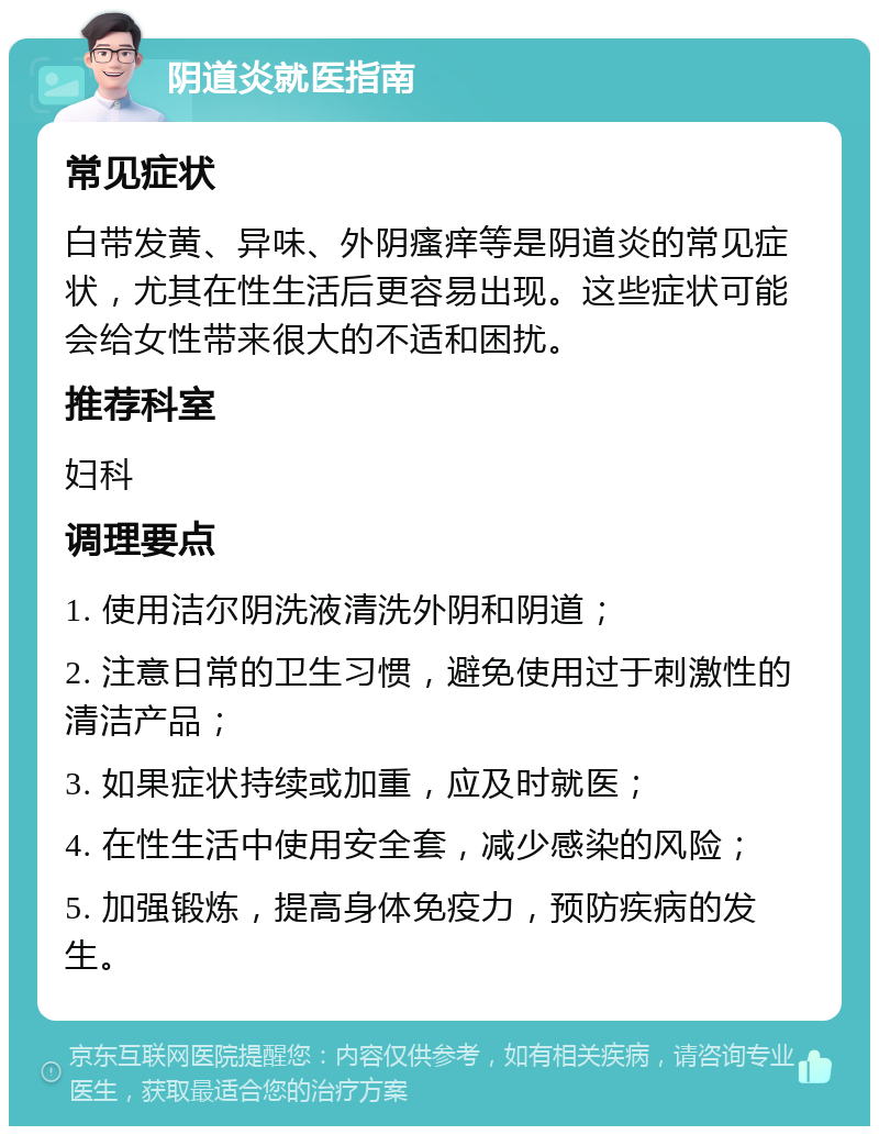 阴道炎就医指南 常见症状 白带发黄、异味、外阴瘙痒等是阴道炎的常见症状，尤其在性生活后更容易出现。这些症状可能会给女性带来很大的不适和困扰。 推荐科室 妇科 调理要点 1. 使用洁尔阴洗液清洗外阴和阴道； 2. 注意日常的卫生习惯，避免使用过于刺激性的清洁产品； 3. 如果症状持续或加重，应及时就医； 4. 在性生活中使用安全套，减少感染的风险； 5. 加强锻炼，提高身体免疫力，预防疾病的发生。