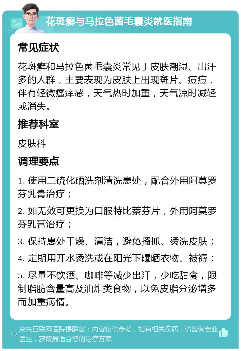 花斑癣与马拉色菌毛囊炎就医指南 常见症状 花斑癣和马拉色菌毛囊炎常见于皮肤潮湿、出汗多的人群，主要表现为皮肤上出现斑片、痘痘，伴有轻微瘙痒感，天气热时加重，天气凉时减轻或消失。 推荐科室 皮肤科 调理要点 1. 使用二硫化硒洗剂清洗患处，配合外用阿莫罗芬乳膏治疗； 2. 如无效可更换为口服特比萘芬片，外用阿莫罗芬乳膏治疗； 3. 保持患处干燥、清洁，避免搔抓、烫洗皮肤； 4. 定期用开水烫洗或在阳光下曝晒衣物、被褥； 5. 尽量不饮酒、咖啡等减少出汗，少吃甜食，限制脂肪含量高及油炸类食物，以免皮脂分泌增多而加重病情。