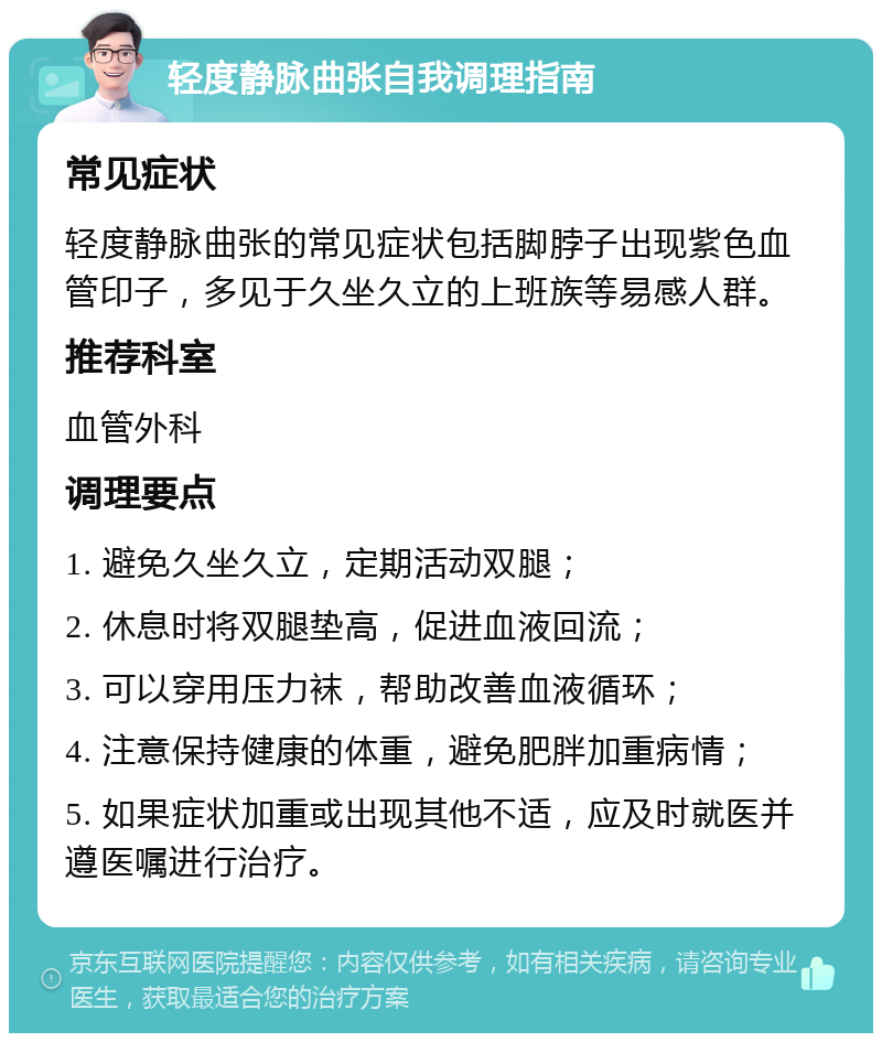 轻度静脉曲张自我调理指南 常见症状 轻度静脉曲张的常见症状包括脚脖子出现紫色血管印子，多见于久坐久立的上班族等易感人群。 推荐科室 血管外科 调理要点 1. 避免久坐久立，定期活动双腿； 2. 休息时将双腿垫高，促进血液回流； 3. 可以穿用压力袜，帮助改善血液循环； 4. 注意保持健康的体重，避免肥胖加重病情； 5. 如果症状加重或出现其他不适，应及时就医并遵医嘱进行治疗。