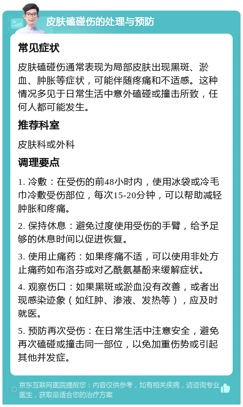 皮肤磕碰伤的处理与预防 常见症状 皮肤磕碰伤通常表现为局部皮肤出现黑斑、淤血、肿胀等症状，可能伴随疼痛和不适感。这种情况多见于日常生活中意外磕碰或撞击所致，任何人都可能发生。 推荐科室 皮肤科或外科 调理要点 1. 冷敷：在受伤的前48小时内，使用冰袋或冷毛巾冷敷受伤部位，每次15-20分钟，可以帮助减轻肿胀和疼痛。 2. 保持休息：避免过度使用受伤的手臂，给予足够的休息时间以促进恢复。 3. 使用止痛药：如果疼痛不适，可以使用非处方止痛药如布洛芬或对乙酰氨基酚来缓解症状。 4. 观察伤口：如果黑斑或淤血没有改善，或者出现感染迹象（如红肿、渗液、发热等），应及时就医。 5. 预防再次受伤：在日常生活中注意安全，避免再次磕碰或撞击同一部位，以免加重伤势或引起其他并发症。