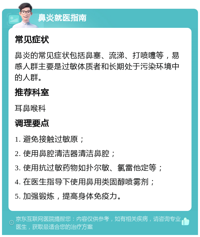 鼻炎就医指南 常见症状 鼻炎的常见症状包括鼻塞、流涕、打喷嚏等，易感人群主要是过敏体质者和长期处于污染环境中的人群。 推荐科室 耳鼻喉科 调理要点 1. 避免接触过敏原； 2. 使用鼻腔清洁器清洁鼻腔； 3. 使用抗过敏药物如扑尔敏、氯雷他定等； 4. 在医生指导下使用鼻用类固醇喷雾剂； 5. 加强锻炼，提高身体免疫力。