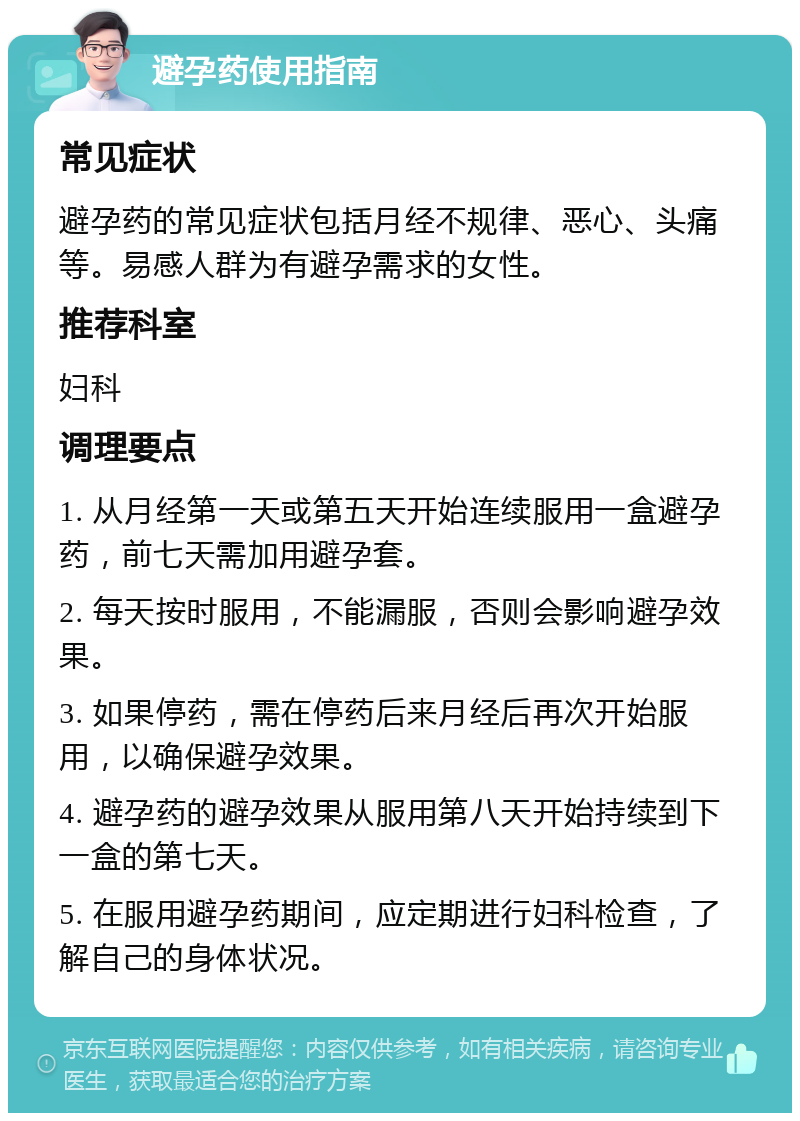 避孕药使用指南 常见症状 避孕药的常见症状包括月经不规律、恶心、头痛等。易感人群为有避孕需求的女性。 推荐科室 妇科 调理要点 1. 从月经第一天或第五天开始连续服用一盒避孕药，前七天需加用避孕套。 2. 每天按时服用，不能漏服，否则会影响避孕效果。 3. 如果停药，需在停药后来月经后再次开始服用，以确保避孕效果。 4. 避孕药的避孕效果从服用第八天开始持续到下一盒的第七天。 5. 在服用避孕药期间，应定期进行妇科检查，了解自己的身体状况。