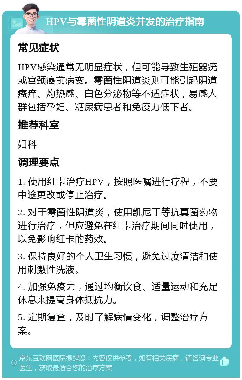 HPV与霉菌性阴道炎并发的治疗指南 常见症状 HPV感染通常无明显症状，但可能导致生殖器疣或宫颈癌前病变。霉菌性阴道炎则可能引起阴道瘙痒、灼热感、白色分泌物等不适症状，易感人群包括孕妇、糖尿病患者和免疫力低下者。 推荐科室 妇科 调理要点 1. 使用红卡治疗HPV，按照医嘱进行疗程，不要中途更改或停止治疗。 2. 对于霉菌性阴道炎，使用凯尼丁等抗真菌药物进行治疗，但应避免在红卡治疗期间同时使用，以免影响红卡的药效。 3. 保持良好的个人卫生习惯，避免过度清洁和使用刺激性洗液。 4. 加强免疫力，通过均衡饮食、适量运动和充足休息来提高身体抵抗力。 5. 定期复查，及时了解病情变化，调整治疗方案。