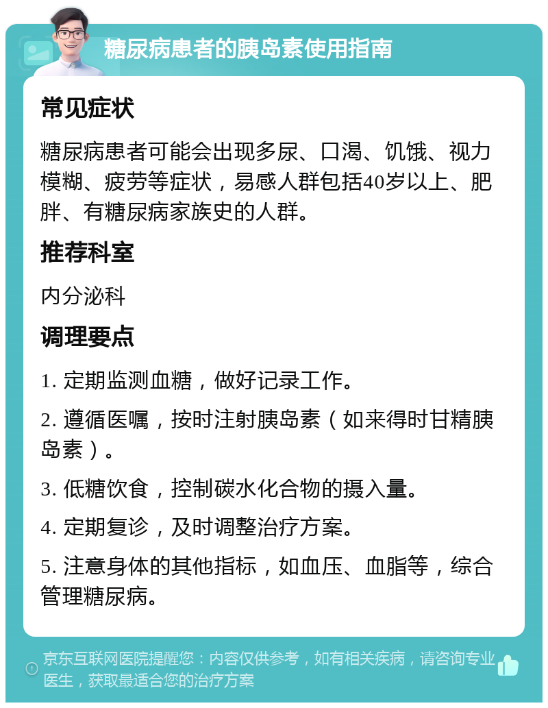 糖尿病患者的胰岛素使用指南 常见症状 糖尿病患者可能会出现多尿、口渴、饥饿、视力模糊、疲劳等症状，易感人群包括40岁以上、肥胖、有糖尿病家族史的人群。 推荐科室 内分泌科 调理要点 1. 定期监测血糖，做好记录工作。 2. 遵循医嘱，按时注射胰岛素（如来得时甘精胰岛素）。 3. 低糖饮食，控制碳水化合物的摄入量。 4. 定期复诊，及时调整治疗方案。 5. 注意身体的其他指标，如血压、血脂等，综合管理糖尿病。