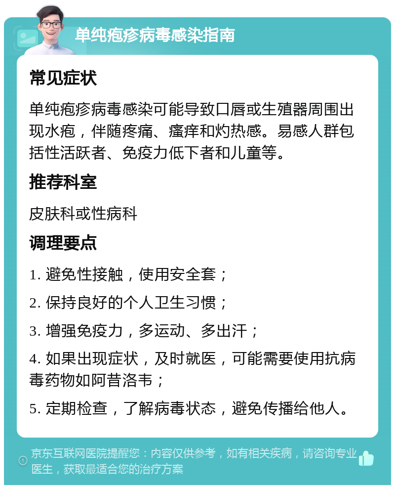 单纯疱疹病毒感染指南 常见症状 单纯疱疹病毒感染可能导致口唇或生殖器周围出现水疱，伴随疼痛、瘙痒和灼热感。易感人群包括性活跃者、免疫力低下者和儿童等。 推荐科室 皮肤科或性病科 调理要点 1. 避免性接触，使用安全套； 2. 保持良好的个人卫生习惯； 3. 增强免疫力，多运动、多出汗； 4. 如果出现症状，及时就医，可能需要使用抗病毒药物如阿昔洛韦； 5. 定期检查，了解病毒状态，避免传播给他人。