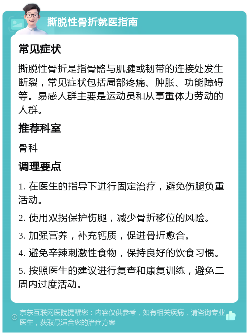 撕脱性骨折就医指南 常见症状 撕脱性骨折是指骨骼与肌腱或韧带的连接处发生断裂，常见症状包括局部疼痛、肿胀、功能障碍等。易感人群主要是运动员和从事重体力劳动的人群。 推荐科室 骨科 调理要点 1. 在医生的指导下进行固定治疗，避免伤腿负重活动。 2. 使用双拐保护伤腿，减少骨折移位的风险。 3. 加强营养，补充钙质，促进骨折愈合。 4. 避免辛辣刺激性食物，保持良好的饮食习惯。 5. 按照医生的建议进行复查和康复训练，避免二周内过度活动。