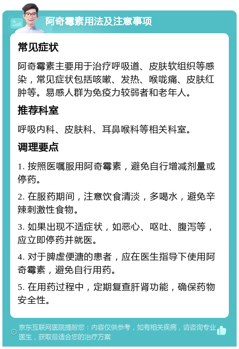 阿奇霉素用法及注意事项 常见症状 阿奇霉素主要用于治疗呼吸道、皮肤软组织等感染，常见症状包括咳嗽、发热、喉咙痛、皮肤红肿等。易感人群为免疫力较弱者和老年人。 推荐科室 呼吸内科、皮肤科、耳鼻喉科等相关科室。 调理要点 1. 按照医嘱服用阿奇霉素，避免自行增减剂量或停药。 2. 在服药期间，注意饮食清淡，多喝水，避免辛辣刺激性食物。 3. 如果出现不适症状，如恶心、呕吐、腹泻等，应立即停药并就医。 4. 对于脾虚便溏的患者，应在医生指导下使用阿奇霉素，避免自行用药。 5. 在用药过程中，定期复查肝肾功能，确保药物安全性。