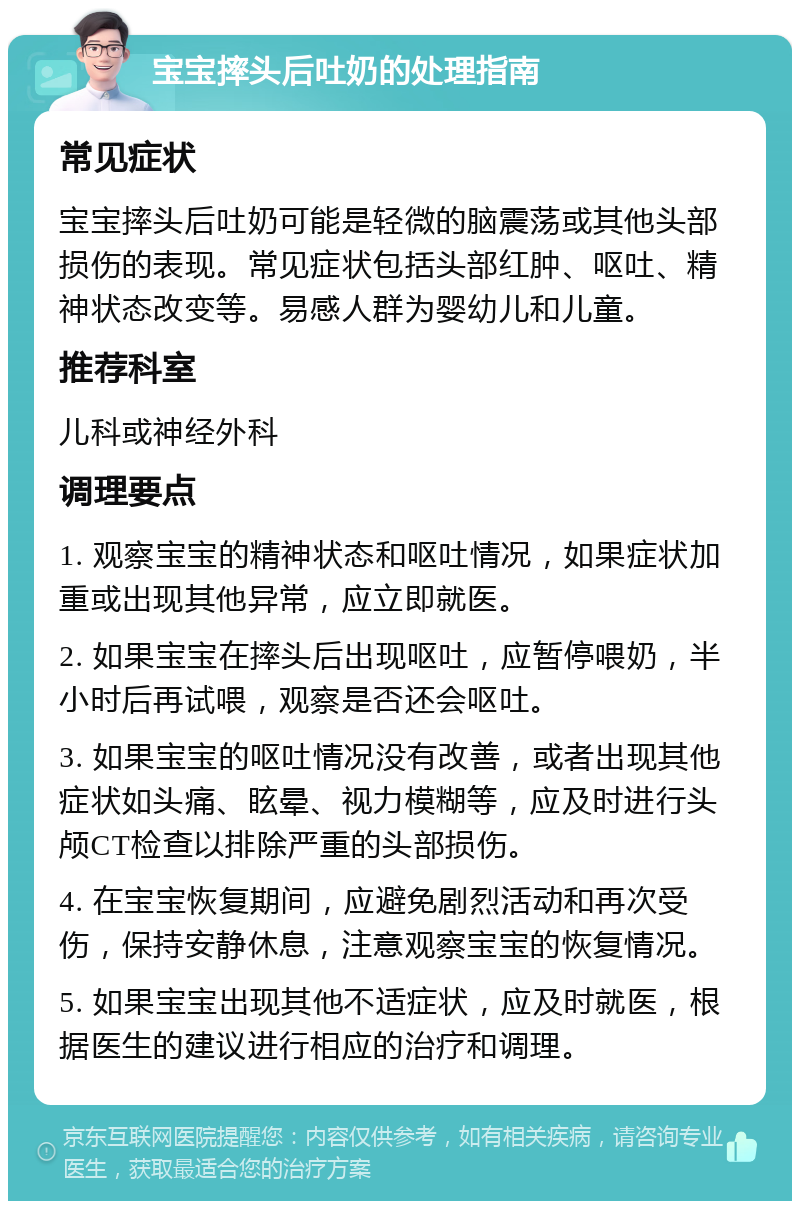 宝宝摔头后吐奶的处理指南 常见症状 宝宝摔头后吐奶可能是轻微的脑震荡或其他头部损伤的表现。常见症状包括头部红肿、呕吐、精神状态改变等。易感人群为婴幼儿和儿童。 推荐科室 儿科或神经外科 调理要点 1. 观察宝宝的精神状态和呕吐情况，如果症状加重或出现其他异常，应立即就医。 2. 如果宝宝在摔头后出现呕吐，应暂停喂奶，半小时后再试喂，观察是否还会呕吐。 3. 如果宝宝的呕吐情况没有改善，或者出现其他症状如头痛、眩晕、视力模糊等，应及时进行头颅CT检查以排除严重的头部损伤。 4. 在宝宝恢复期间，应避免剧烈活动和再次受伤，保持安静休息，注意观察宝宝的恢复情况。 5. 如果宝宝出现其他不适症状，应及时就医，根据医生的建议进行相应的治疗和调理。