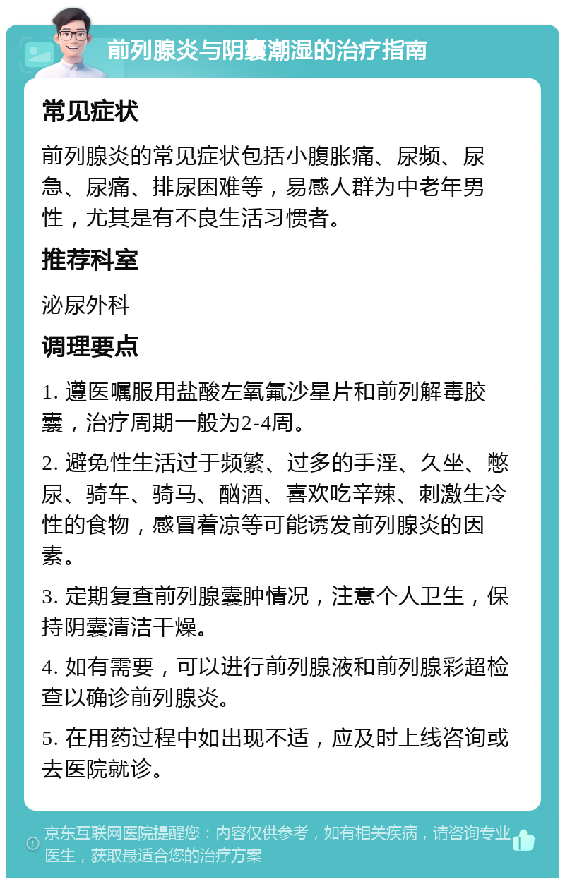 前列腺炎与阴囊潮湿的治疗指南 常见症状 前列腺炎的常见症状包括小腹胀痛、尿频、尿急、尿痛、排尿困难等，易感人群为中老年男性，尤其是有不良生活习惯者。 推荐科室 泌尿外科 调理要点 1. 遵医嘱服用盐酸左氧氟沙星片和前列解毒胶囊，治疗周期一般为2-4周。 2. 避免性生活过于频繁、过多的手淫、久坐、憋尿、骑车、骑马、酗酒、喜欢吃辛辣、刺激生冷性的食物，感冒着凉等可能诱发前列腺炎的因素。 3. 定期复查前列腺囊肿情况，注意个人卫生，保持阴囊清洁干燥。 4. 如有需要，可以进行前列腺液和前列腺彩超检查以确诊前列腺炎。 5. 在用药过程中如出现不适，应及时上线咨询或去医院就诊。