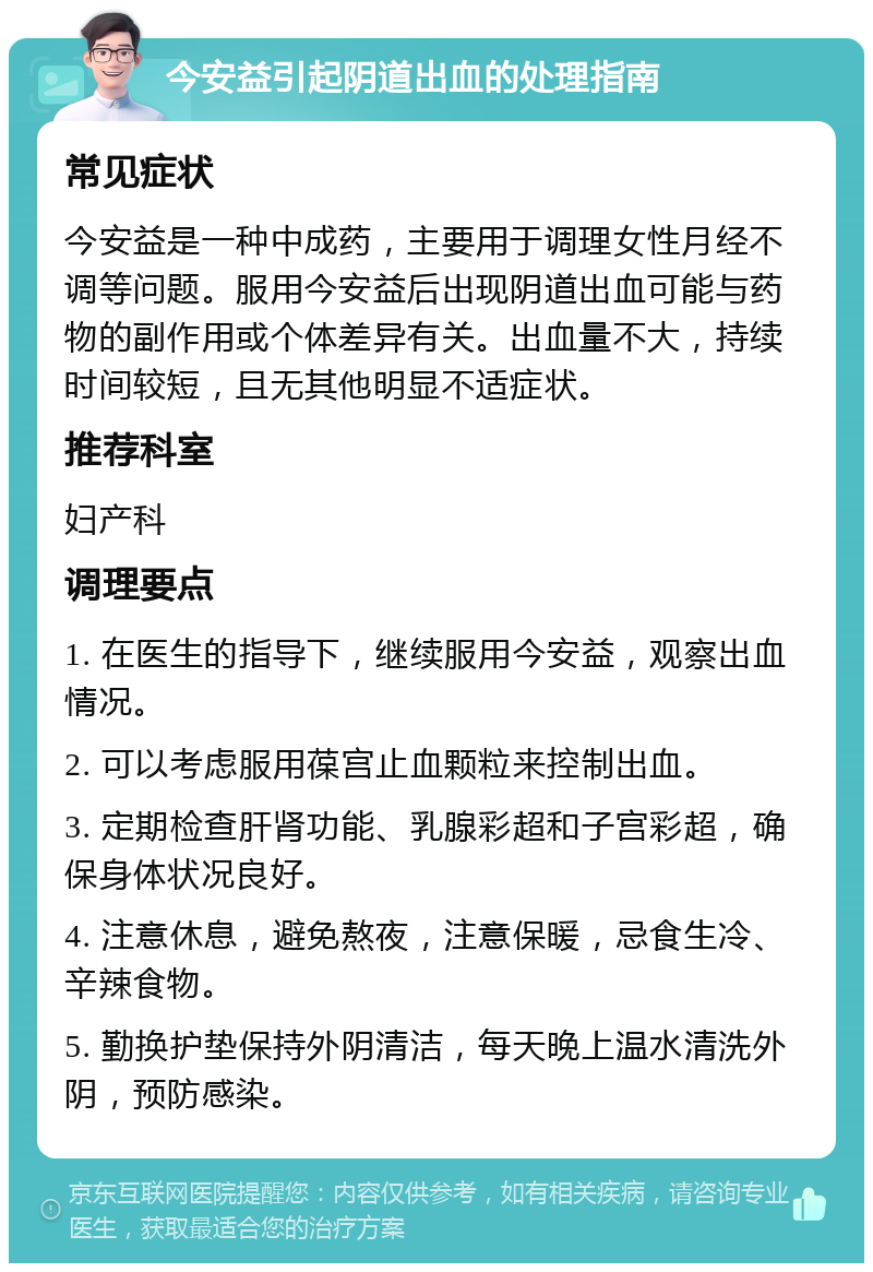 今安益引起阴道出血的处理指南 常见症状 今安益是一种中成药，主要用于调理女性月经不调等问题。服用今安益后出现阴道出血可能与药物的副作用或个体差异有关。出血量不大，持续时间较短，且无其他明显不适症状。 推荐科室 妇产科 调理要点 1. 在医生的指导下，继续服用今安益，观察出血情况。 2. 可以考虑服用葆宫止血颗粒来控制出血。 3. 定期检查肝肾功能、乳腺彩超和子宫彩超，确保身体状况良好。 4. 注意休息，避免熬夜，注意保暖，忌食生冷、辛辣食物。 5. 勤换护垫保持外阴清洁，每天晚上温水清洗外阴，预防感染。